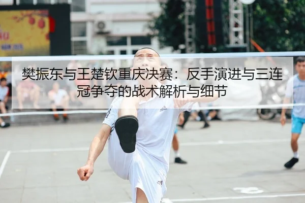 樊振东与王楚钦重庆决赛：反手演进与三连冠争夺的战术解析与细节