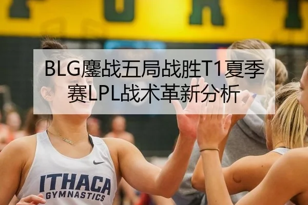 BLG鏖战五局战胜T1夏季赛LPL战术革新分析