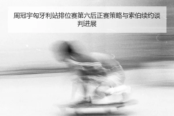 周冠宇匈牙利站排位赛第六后正赛策略与索伯续约谈判进展