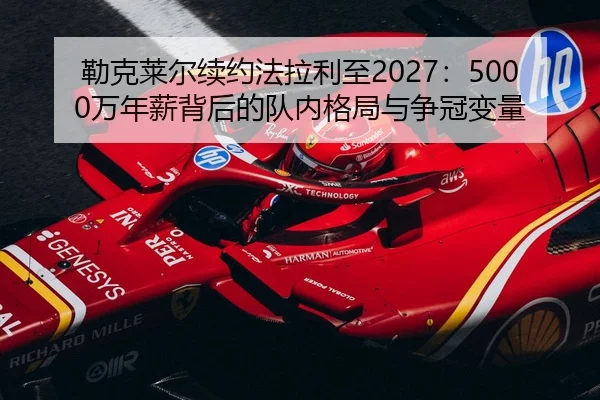 勒克莱尔续约法拉利至2027：5000万年薪背后的队内格局与争冠变量